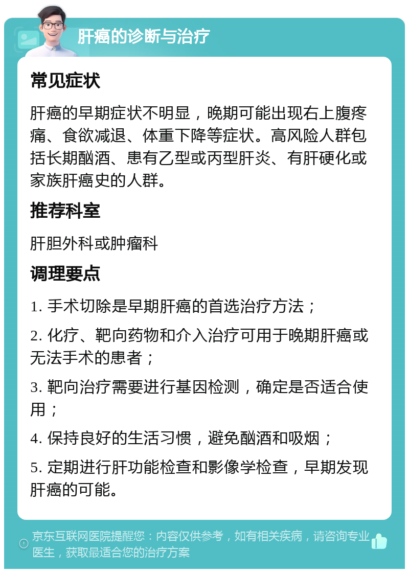 肝癌的诊断与治疗 常见症状 肝癌的早期症状不明显，晚期可能出现右上腹疼痛、食欲减退、体重下降等症状。高风险人群包括长期酗酒、患有乙型或丙型肝炎、有肝硬化或家族肝癌史的人群。 推荐科室 肝胆外科或肿瘤科 调理要点 1. 手术切除是早期肝癌的首选治疗方法； 2. 化疗、靶向药物和介入治疗可用于晚期肝癌或无法手术的患者； 3. 靶向治疗需要进行基因检测，确定是否适合使用； 4. 保持良好的生活习惯，避免酗酒和吸烟； 5. 定期进行肝功能检查和影像学检查，早期发现肝癌的可能。