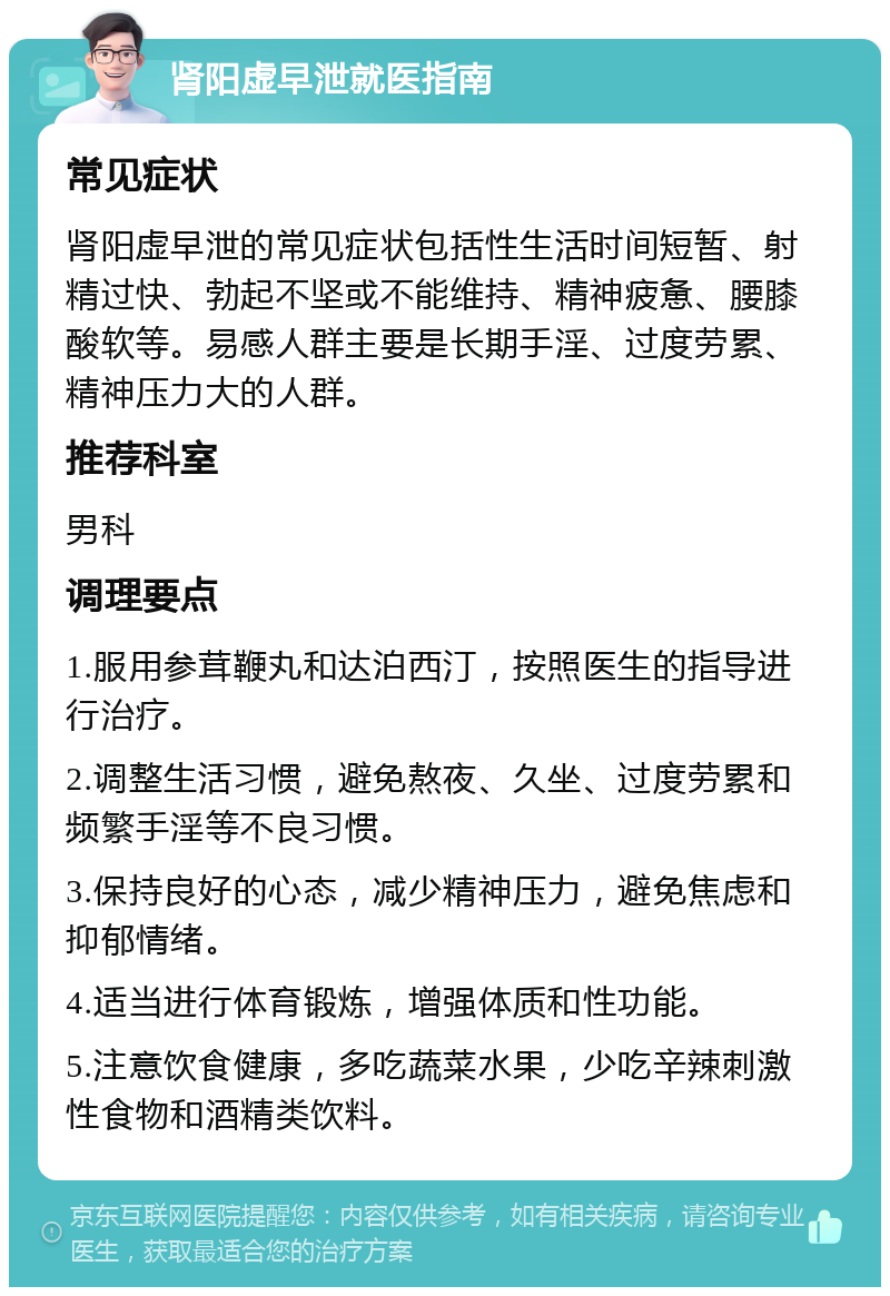 肾阳虚早泄就医指南 常见症状 肾阳虚早泄的常见症状包括性生活时间短暂、射精过快、勃起不坚或不能维持、精神疲惫、腰膝酸软等。易感人群主要是长期手淫、过度劳累、精神压力大的人群。 推荐科室 男科 调理要点 1.服用参茸鞭丸和达泊西汀，按照医生的指导进行治疗。 2.调整生活习惯，避免熬夜、久坐、过度劳累和频繁手淫等不良习惯。 3.保持良好的心态，减少精神压力，避免焦虑和抑郁情绪。 4.适当进行体育锻炼，增强体质和性功能。 5.注意饮食健康，多吃蔬菜水果，少吃辛辣刺激性食物和酒精类饮料。