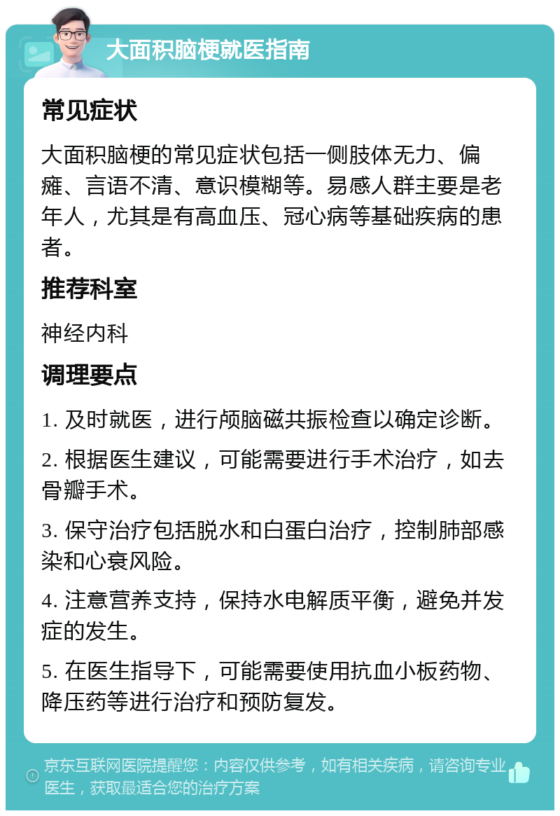 大面积脑梗就医指南 常见症状 大面积脑梗的常见症状包括一侧肢体无力、偏瘫、言语不清、意识模糊等。易感人群主要是老年人，尤其是有高血压、冠心病等基础疾病的患者。 推荐科室 神经内科 调理要点 1. 及时就医，进行颅脑磁共振检查以确定诊断。 2. 根据医生建议，可能需要进行手术治疗，如去骨瓣手术。 3. 保守治疗包括脱水和白蛋白治疗，控制肺部感染和心衰风险。 4. 注意营养支持，保持水电解质平衡，避免并发症的发生。 5. 在医生指导下，可能需要使用抗血小板药物、降压药等进行治疗和预防复发。