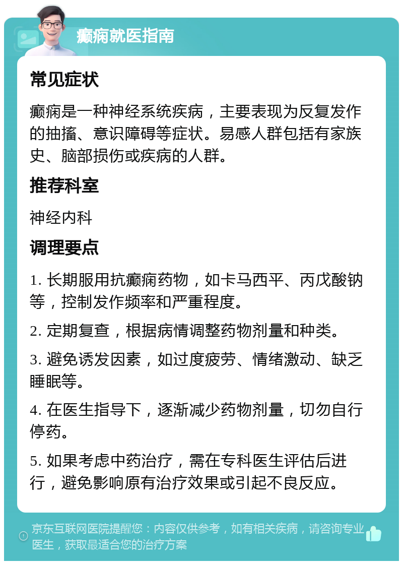 癫痫就医指南 常见症状 癫痫是一种神经系统疾病，主要表现为反复发作的抽搐、意识障碍等症状。易感人群包括有家族史、脑部损伤或疾病的人群。 推荐科室 神经内科 调理要点 1. 长期服用抗癫痫药物，如卡马西平、丙戊酸钠等，控制发作频率和严重程度。 2. 定期复查，根据病情调整药物剂量和种类。 3. 避免诱发因素，如过度疲劳、情绪激动、缺乏睡眠等。 4. 在医生指导下，逐渐减少药物剂量，切勿自行停药。 5. 如果考虑中药治疗，需在专科医生评估后进行，避免影响原有治疗效果或引起不良反应。