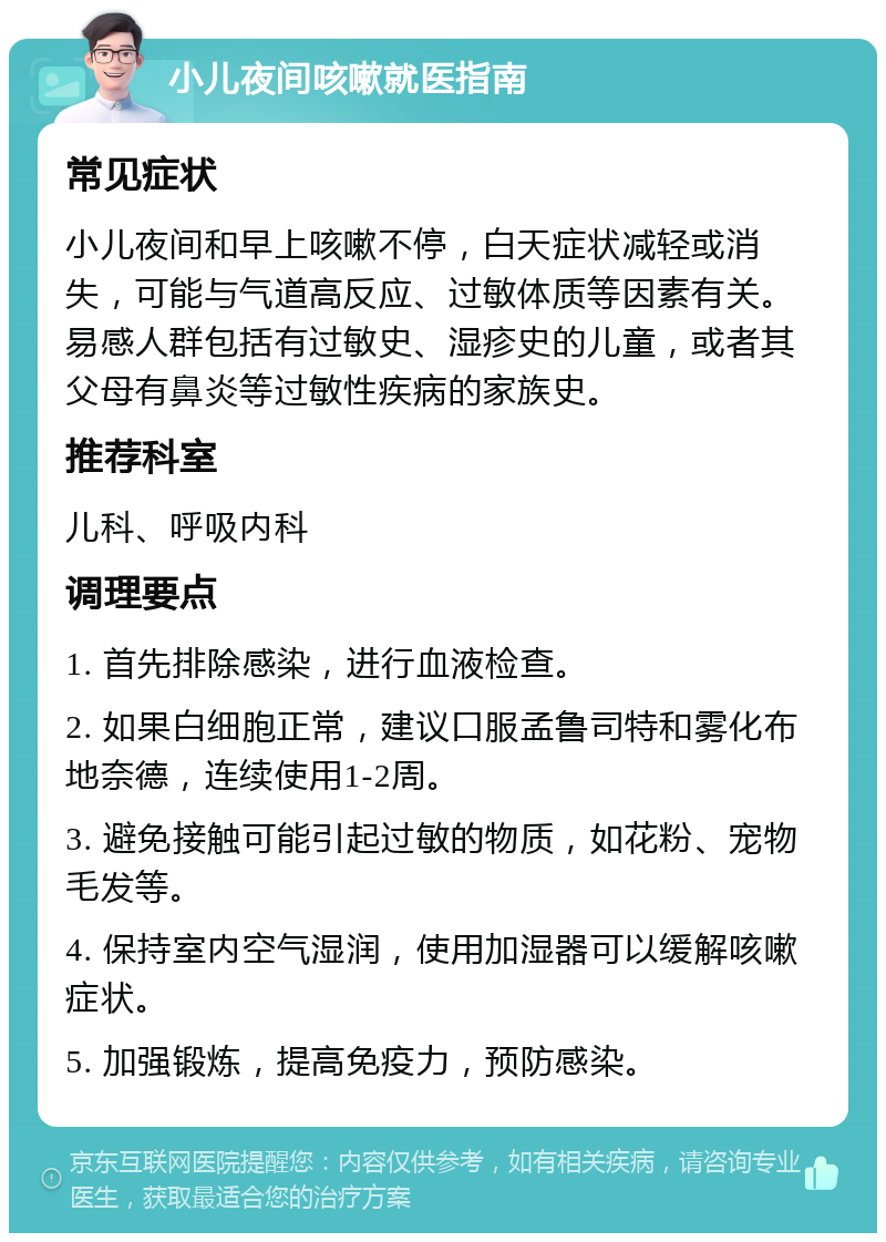 小儿夜间咳嗽就医指南 常见症状 小儿夜间和早上咳嗽不停，白天症状减轻或消失，可能与气道高反应、过敏体质等因素有关。易感人群包括有过敏史、湿疹史的儿童，或者其父母有鼻炎等过敏性疾病的家族史。 推荐科室 儿科、呼吸内科 调理要点 1. 首先排除感染，进行血液检查。 2. 如果白细胞正常，建议口服孟鲁司特和雾化布地奈德，连续使用1-2周。 3. 避免接触可能引起过敏的物质，如花粉、宠物毛发等。 4. 保持室内空气湿润，使用加湿器可以缓解咳嗽症状。 5. 加强锻炼，提高免疫力，预防感染。