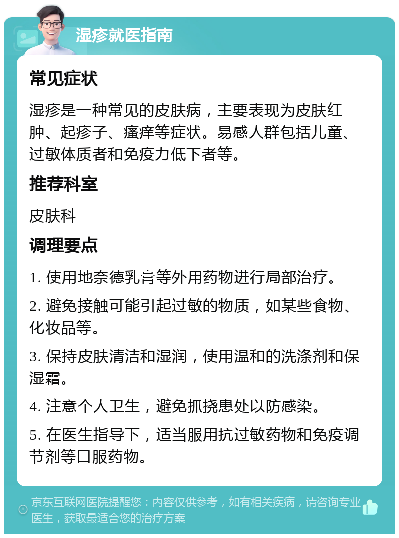 湿疹就医指南 常见症状 湿疹是一种常见的皮肤病，主要表现为皮肤红肿、起疹子、瘙痒等症状。易感人群包括儿童、过敏体质者和免疫力低下者等。 推荐科室 皮肤科 调理要点 1. 使用地奈德乳膏等外用药物进行局部治疗。 2. 避免接触可能引起过敏的物质，如某些食物、化妆品等。 3. 保持皮肤清洁和湿润，使用温和的洗涤剂和保湿霜。 4. 注意个人卫生，避免抓挠患处以防感染。 5. 在医生指导下，适当服用抗过敏药物和免疫调节剂等口服药物。