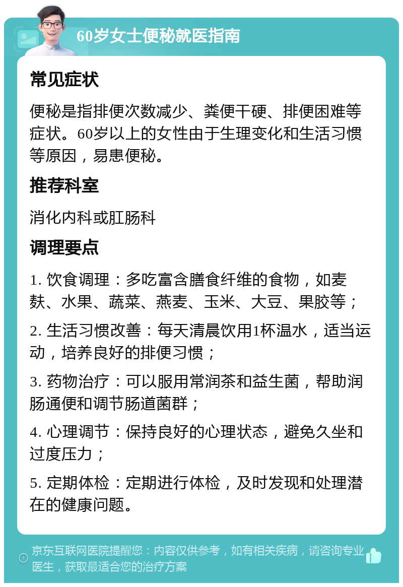 60岁女士便秘就医指南 常见症状 便秘是指排便次数减少、粪便干硬、排便困难等症状。60岁以上的女性由于生理变化和生活习惯等原因，易患便秘。 推荐科室 消化内科或肛肠科 调理要点 1. 饮食调理：多吃富含膳食纤维的食物，如麦麸、水果、蔬菜、燕麦、玉米、大豆、果胶等； 2. 生活习惯改善：每天清晨饮用1杯温水，适当运动，培养良好的排便习惯； 3. 药物治疗：可以服用常润茶和益生菌，帮助润肠通便和调节肠道菌群； 4. 心理调节：保持良好的心理状态，避免久坐和过度压力； 5. 定期体检：定期进行体检，及时发现和处理潜在的健康问题。