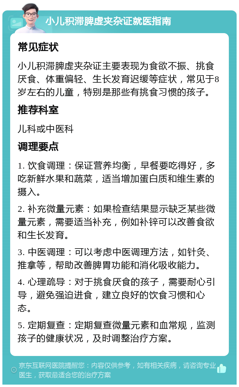 小儿积滞脾虚夹杂证就医指南 常见症状 小儿积滞脾虚夹杂证主要表现为食欲不振、挑食厌食、体重偏轻、生长发育迟缓等症状，常见于8岁左右的儿童，特别是那些有挑食习惯的孩子。 推荐科室 儿科或中医科 调理要点 1. 饮食调理：保证营养均衡，早餐要吃得好，多吃新鲜水果和蔬菜，适当增加蛋白质和维生素的摄入。 2. 补充微量元素：如果检查结果显示缺乏某些微量元素，需要适当补充，例如补锌可以改善食欲和生长发育。 3. 中医调理：可以考虑中医调理方法，如针灸、推拿等，帮助改善脾胃功能和消化吸收能力。 4. 心理疏导：对于挑食厌食的孩子，需要耐心引导，避免强迫进食，建立良好的饮食习惯和心态。 5. 定期复查：定期复查微量元素和血常规，监测孩子的健康状况，及时调整治疗方案。