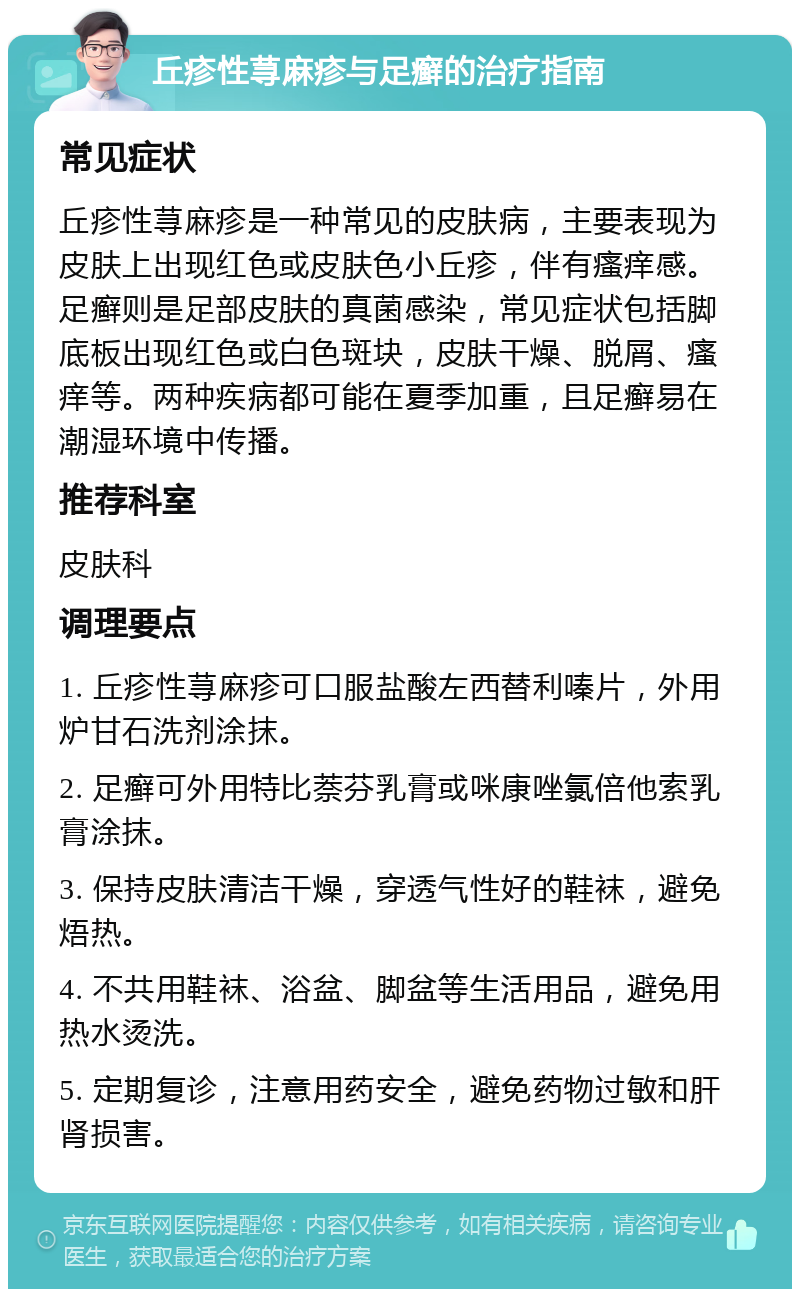 丘疹性荨麻疹与足癣的治疗指南 常见症状 丘疹性荨麻疹是一种常见的皮肤病，主要表现为皮肤上出现红色或皮肤色小丘疹，伴有瘙痒感。足癣则是足部皮肤的真菌感染，常见症状包括脚底板出现红色或白色斑块，皮肤干燥、脱屑、瘙痒等。两种疾病都可能在夏季加重，且足癣易在潮湿环境中传播。 推荐科室 皮肤科 调理要点 1. 丘疹性荨麻疹可口服盐酸左西替利嗪片，外用炉甘石洗剂涂抹。 2. 足癣可外用特比萘芬乳膏或咪康唑氯倍他索乳膏涂抹。 3. 保持皮肤清洁干燥，穿透气性好的鞋袜，避免焐热。 4. 不共用鞋袜、浴盆、脚盆等生活用品，避免用热水烫洗。 5. 定期复诊，注意用药安全，避免药物过敏和肝肾损害。