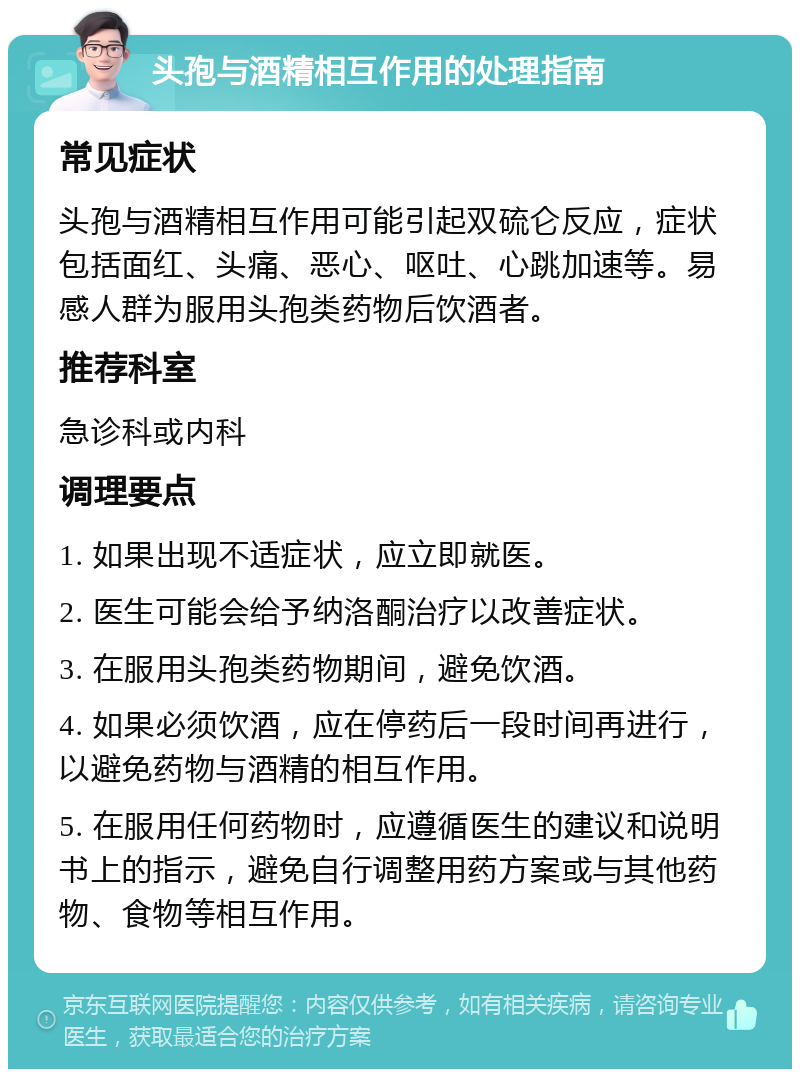 头孢与酒精相互作用的处理指南 常见症状 头孢与酒精相互作用可能引起双硫仑反应，症状包括面红、头痛、恶心、呕吐、心跳加速等。易感人群为服用头孢类药物后饮酒者。 推荐科室 急诊科或内科 调理要点 1. 如果出现不适症状，应立即就医。 2. 医生可能会给予纳洛酮治疗以改善症状。 3. 在服用头孢类药物期间，避免饮酒。 4. 如果必须饮酒，应在停药后一段时间再进行，以避免药物与酒精的相互作用。 5. 在服用任何药物时，应遵循医生的建议和说明书上的指示，避免自行调整用药方案或与其他药物、食物等相互作用。