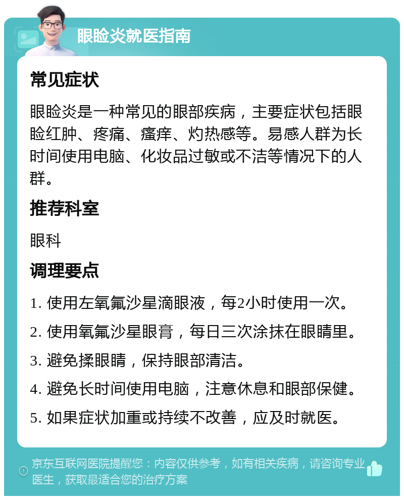 眼睑炎就医指南 常见症状 眼睑炎是一种常见的眼部疾病，主要症状包括眼睑红肿、疼痛、瘙痒、灼热感等。易感人群为长时间使用电脑、化妆品过敏或不洁等情况下的人群。 推荐科室 眼科 调理要点 1. 使用左氧氟沙星滴眼液，每2小时使用一次。 2. 使用氧氟沙星眼膏，每日三次涂抹在眼睛里。 3. 避免揉眼睛，保持眼部清洁。 4. 避免长时间使用电脑，注意休息和眼部保健。 5. 如果症状加重或持续不改善，应及时就医。