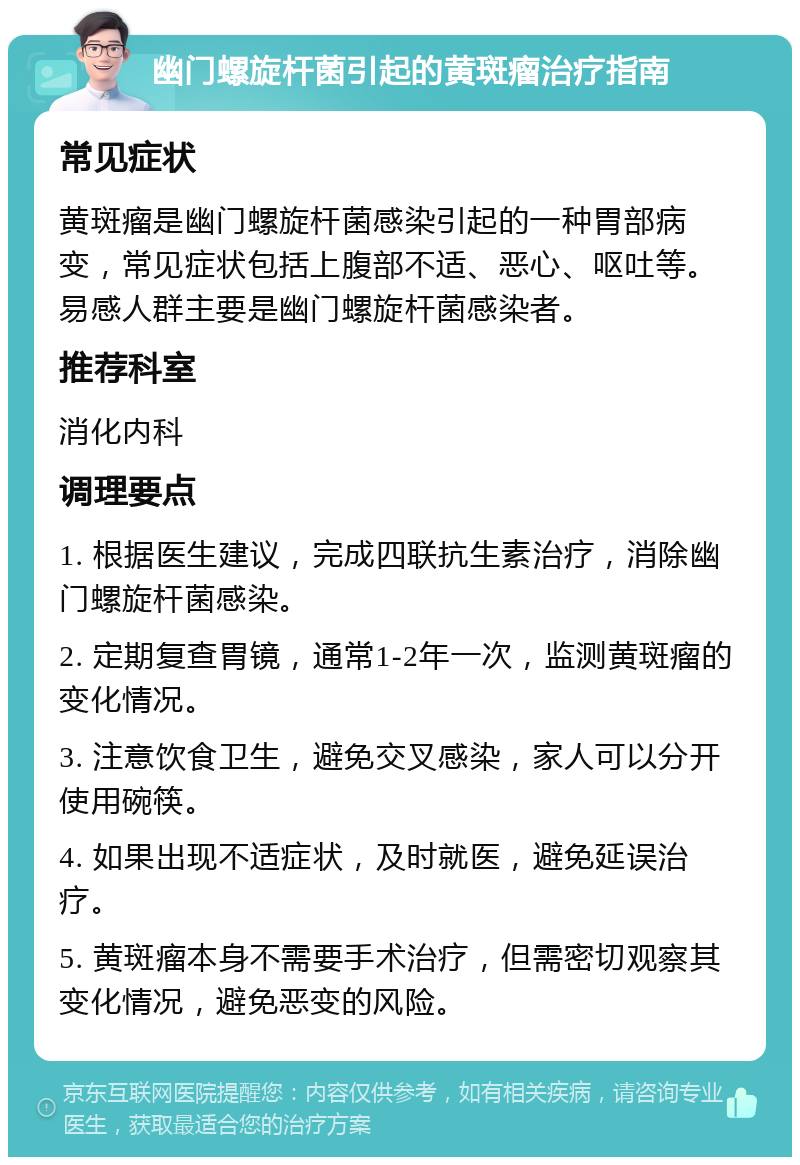 幽门螺旋杆菌引起的黄斑瘤治疗指南 常见症状 黄斑瘤是幽门螺旋杆菌感染引起的一种胃部病变，常见症状包括上腹部不适、恶心、呕吐等。易感人群主要是幽门螺旋杆菌感染者。 推荐科室 消化内科 调理要点 1. 根据医生建议，完成四联抗生素治疗，消除幽门螺旋杆菌感染。 2. 定期复查胃镜，通常1-2年一次，监测黄斑瘤的变化情况。 3. 注意饮食卫生，避免交叉感染，家人可以分开使用碗筷。 4. 如果出现不适症状，及时就医，避免延误治疗。 5. 黄斑瘤本身不需要手术治疗，但需密切观察其变化情况，避免恶变的风险。