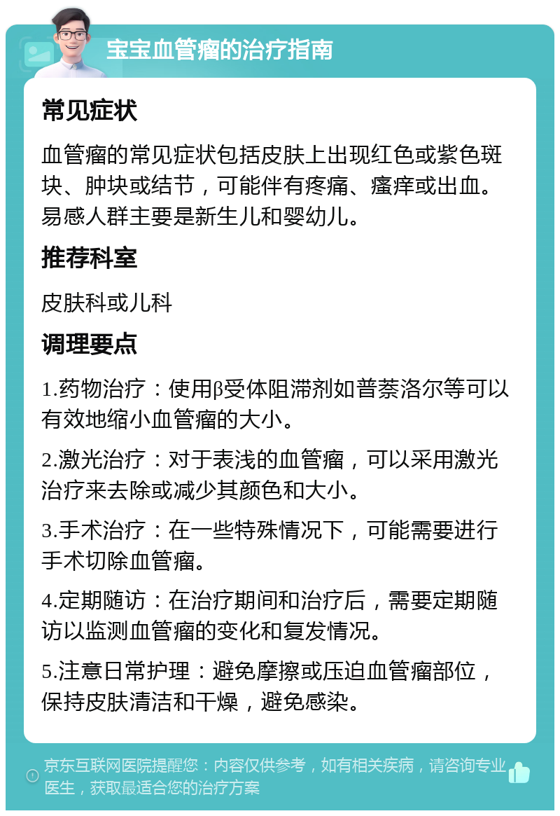 宝宝血管瘤的治疗指南 常见症状 血管瘤的常见症状包括皮肤上出现红色或紫色斑块、肿块或结节，可能伴有疼痛、瘙痒或出血。易感人群主要是新生儿和婴幼儿。 推荐科室 皮肤科或儿科 调理要点 1.药物治疗：使用β受体阻滞剂如普萘洛尔等可以有效地缩小血管瘤的大小。 2.激光治疗：对于表浅的血管瘤，可以采用激光治疗来去除或减少其颜色和大小。 3.手术治疗：在一些特殊情况下，可能需要进行手术切除血管瘤。 4.定期随访：在治疗期间和治疗后，需要定期随访以监测血管瘤的变化和复发情况。 5.注意日常护理：避免摩擦或压迫血管瘤部位，保持皮肤清洁和干燥，避免感染。