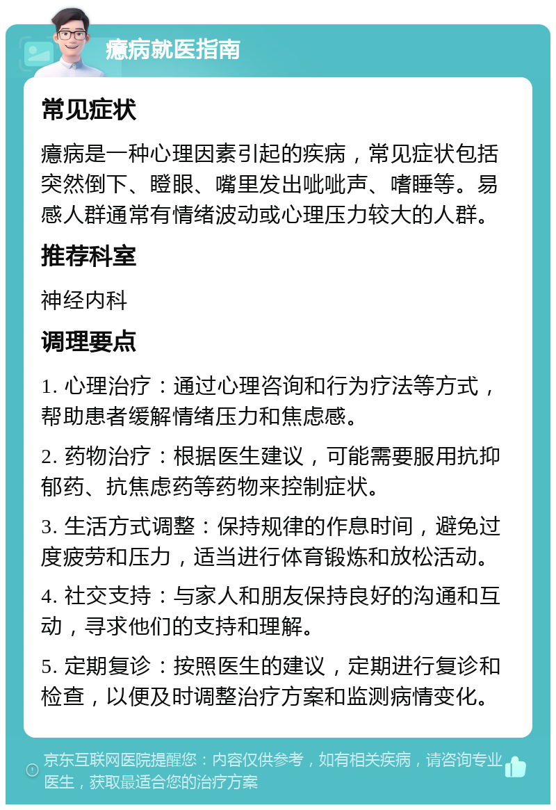 癔病就医指南 常见症状 癔病是一种心理因素引起的疾病，常见症状包括突然倒下、瞪眼、嘴里发出呲呲声、嗜睡等。易感人群通常有情绪波动或心理压力较大的人群。 推荐科室 神经内科 调理要点 1. 心理治疗：通过心理咨询和行为疗法等方式，帮助患者缓解情绪压力和焦虑感。 2. 药物治疗：根据医生建议，可能需要服用抗抑郁药、抗焦虑药等药物来控制症状。 3. 生活方式调整：保持规律的作息时间，避免过度疲劳和压力，适当进行体育锻炼和放松活动。 4. 社交支持：与家人和朋友保持良好的沟通和互动，寻求他们的支持和理解。 5. 定期复诊：按照医生的建议，定期进行复诊和检查，以便及时调整治疗方案和监测病情变化。