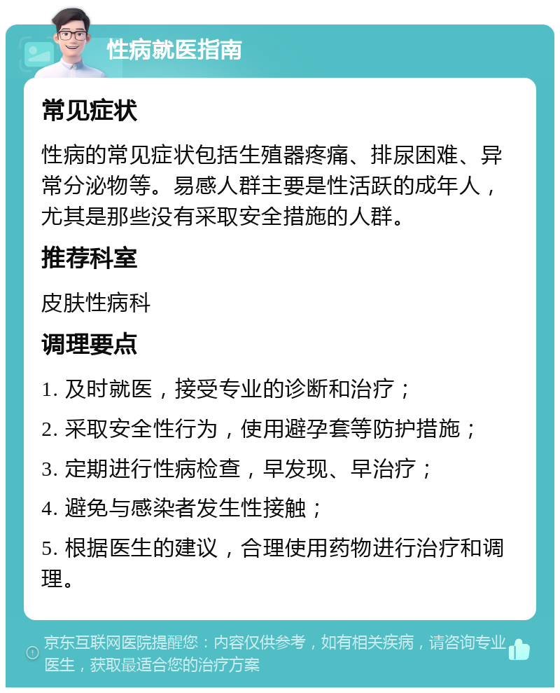 性病就医指南 常见症状 性病的常见症状包括生殖器疼痛、排尿困难、异常分泌物等。易感人群主要是性活跃的成年人，尤其是那些没有采取安全措施的人群。 推荐科室 皮肤性病科 调理要点 1. 及时就医，接受专业的诊断和治疗； 2. 采取安全性行为，使用避孕套等防护措施； 3. 定期进行性病检查，早发现、早治疗； 4. 避免与感染者发生性接触； 5. 根据医生的建议，合理使用药物进行治疗和调理。