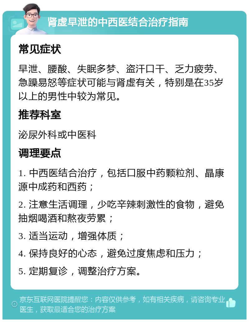 肾虚早泄的中西医结合治疗指南 常见症状 早泄、腰酸、失眠多梦、盗汗口干、乏力疲劳、急躁易怒等症状可能与肾虚有关，特别是在35岁以上的男性中较为常见。 推荐科室 泌尿外科或中医科 调理要点 1. 中西医结合治疗，包括口服中药颗粒剂、晶康源中成药和西药； 2. 注意生活调理，少吃辛辣刺激性的食物，避免抽烟喝酒和熬夜劳累； 3. 适当运动，增强体质； 4. 保持良好的心态，避免过度焦虑和压力； 5. 定期复诊，调整治疗方案。