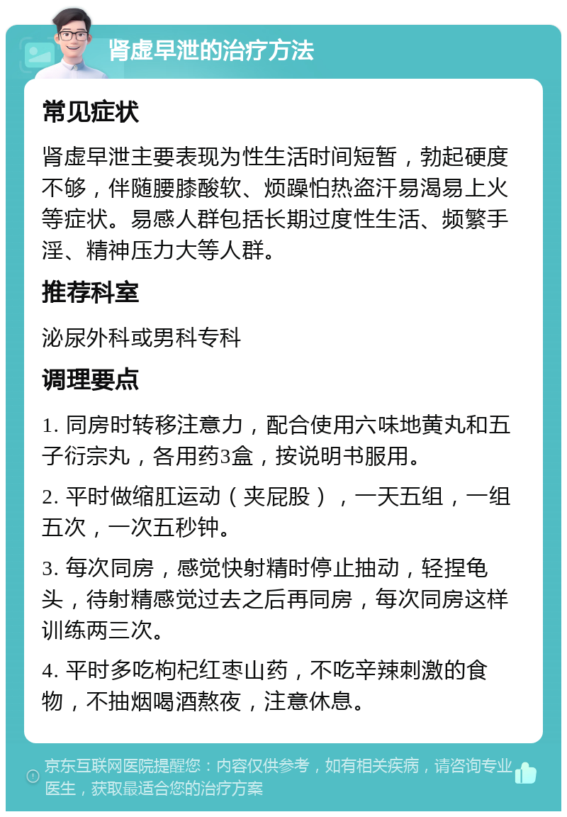 肾虚早泄的治疗方法 常见症状 肾虚早泄主要表现为性生活时间短暂，勃起硬度不够，伴随腰膝酸软、烦躁怕热盗汗易渴易上火等症状。易感人群包括长期过度性生活、频繁手淫、精神压力大等人群。 推荐科室 泌尿外科或男科专科 调理要点 1. 同房时转移注意力，配合使用六味地黄丸和五子衍宗丸，各用药3盒，按说明书服用。 2. 平时做缩肛运动（夹屁股），一天五组，一组五次，一次五秒钟。 3. 每次同房，感觉快射精时停止抽动，轻捏龟头，待射精感觉过去之后再同房，每次同房这样训练两三次。 4. 平时多吃枸杞红枣山药，不吃辛辣刺激的食物，不抽烟喝酒熬夜，注意休息。