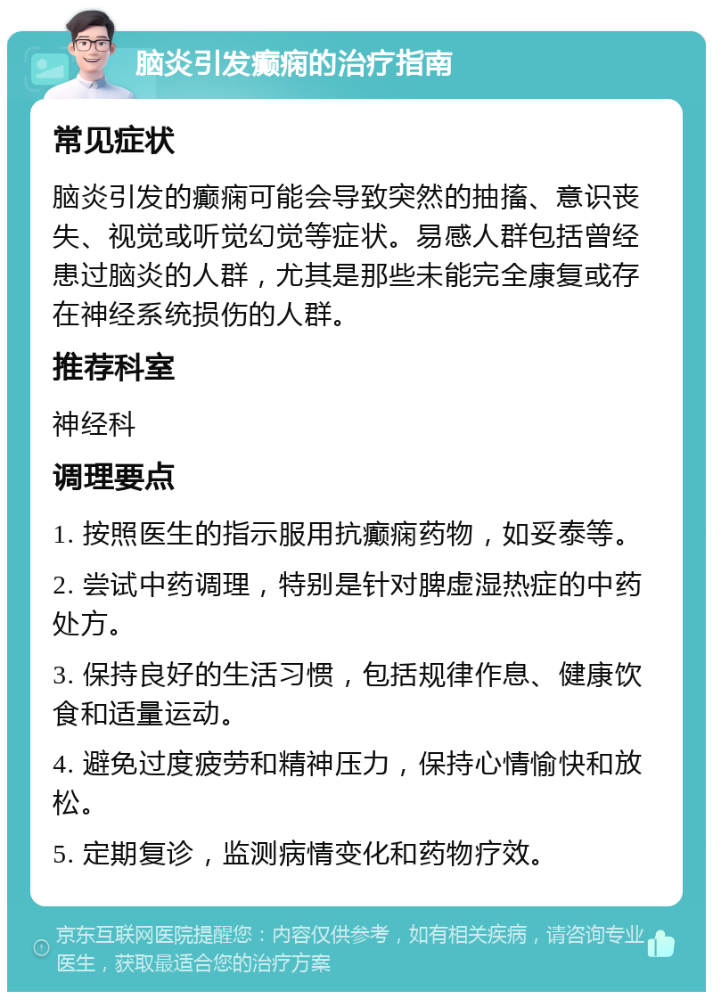 脑炎引发癫痫的治疗指南 常见症状 脑炎引发的癫痫可能会导致突然的抽搐、意识丧失、视觉或听觉幻觉等症状。易感人群包括曾经患过脑炎的人群，尤其是那些未能完全康复或存在神经系统损伤的人群。 推荐科室 神经科 调理要点 1. 按照医生的指示服用抗癫痫药物，如妥泰等。 2. 尝试中药调理，特别是针对脾虚湿热症的中药处方。 3. 保持良好的生活习惯，包括规律作息、健康饮食和适量运动。 4. 避免过度疲劳和精神压力，保持心情愉快和放松。 5. 定期复诊，监测病情变化和药物疗效。