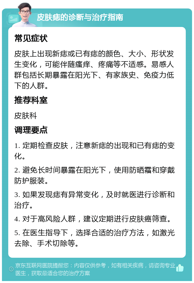 皮肤痣的诊断与治疗指南 常见症状 皮肤上出现新痣或已有痣的颜色、大小、形状发生变化，可能伴随瘙痒、疼痛等不适感。易感人群包括长期暴露在阳光下、有家族史、免疫力低下的人群。 推荐科室 皮肤科 调理要点 1. 定期检查皮肤，注意新痣的出现和已有痣的变化。 2. 避免长时间暴露在阳光下，使用防晒霜和穿戴防护服装。 3. 如果发现痣有异常变化，及时就医进行诊断和治疗。 4. 对于高风险人群，建议定期进行皮肤癌筛查。 5. 在医生指导下，选择合适的治疗方法，如激光去除、手术切除等。