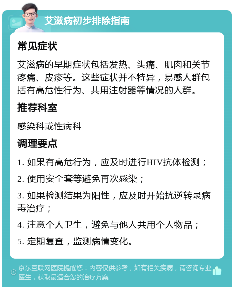 艾滋病初步排除指南 常见症状 艾滋病的早期症状包括发热、头痛、肌肉和关节疼痛、皮疹等。这些症状并不特异，易感人群包括有高危性行为、共用注射器等情况的人群。 推荐科室 感染科或性病科 调理要点 1. 如果有高危行为，应及时进行HIV抗体检测； 2. 使用安全套等避免再次感染； 3. 如果检测结果为阳性，应及时开始抗逆转录病毒治疗； 4. 注意个人卫生，避免与他人共用个人物品； 5. 定期复查，监测病情变化。