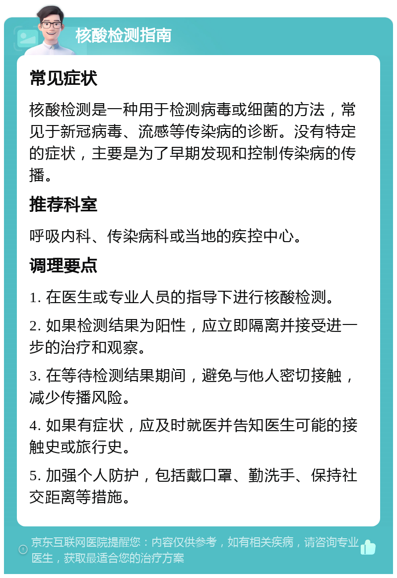 核酸检测指南 常见症状 核酸检测是一种用于检测病毒或细菌的方法，常见于新冠病毒、流感等传染病的诊断。没有特定的症状，主要是为了早期发现和控制传染病的传播。 推荐科室 呼吸内科、传染病科或当地的疾控中心。 调理要点 1. 在医生或专业人员的指导下进行核酸检测。 2. 如果检测结果为阳性，应立即隔离并接受进一步的治疗和观察。 3. 在等待检测结果期间，避免与他人密切接触，减少传播风险。 4. 如果有症状，应及时就医并告知医生可能的接触史或旅行史。 5. 加强个人防护，包括戴口罩、勤洗手、保持社交距离等措施。