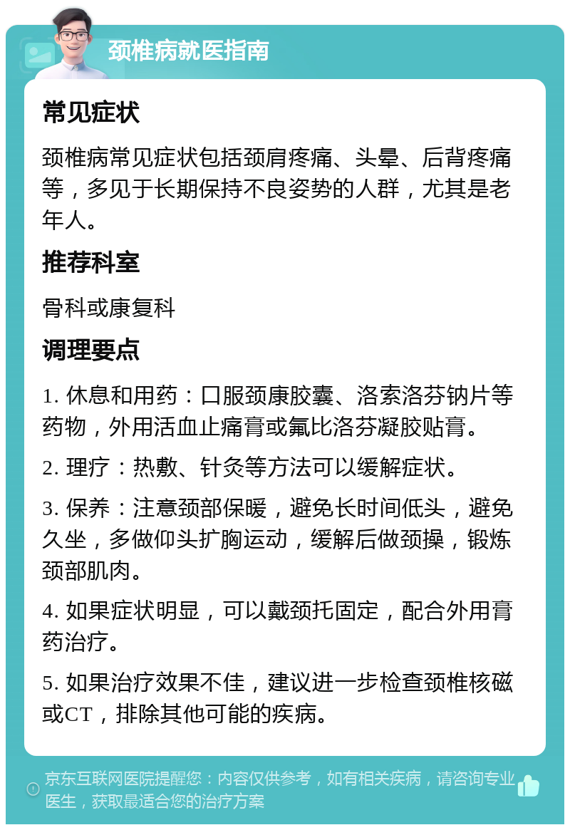 颈椎病就医指南 常见症状 颈椎病常见症状包括颈肩疼痛、头晕、后背疼痛等，多见于长期保持不良姿势的人群，尤其是老年人。 推荐科室 骨科或康复科 调理要点 1. 休息和用药：口服颈康胶囊、洛索洛芬钠片等药物，外用活血止痛膏或氟比洛芬凝胶贴膏。 2. 理疗：热敷、针灸等方法可以缓解症状。 3. 保养：注意颈部保暖，避免长时间低头，避免久坐，多做仰头扩胸运动，缓解后做颈操，锻炼颈部肌肉。 4. 如果症状明显，可以戴颈托固定，配合外用膏药治疗。 5. 如果治疗效果不佳，建议进一步检查颈椎核磁或CT，排除其他可能的疾病。