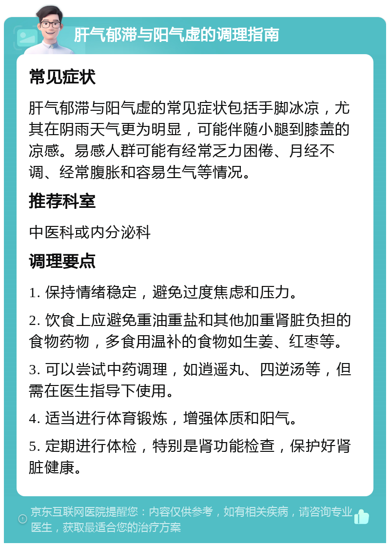 肝气郁滞与阳气虚的调理指南 常见症状 肝气郁滞与阳气虚的常见症状包括手脚冰凉，尤其在阴雨天气更为明显，可能伴随小腿到膝盖的凉感。易感人群可能有经常乏力困倦、月经不调、经常腹胀和容易生气等情况。 推荐科室 中医科或内分泌科 调理要点 1. 保持情绪稳定，避免过度焦虑和压力。 2. 饮食上应避免重油重盐和其他加重肾脏负担的食物药物，多食用温补的食物如生姜、红枣等。 3. 可以尝试中药调理，如逍遥丸、四逆汤等，但需在医生指导下使用。 4. 适当进行体育锻炼，增强体质和阳气。 5. 定期进行体检，特别是肾功能检查，保护好肾脏健康。