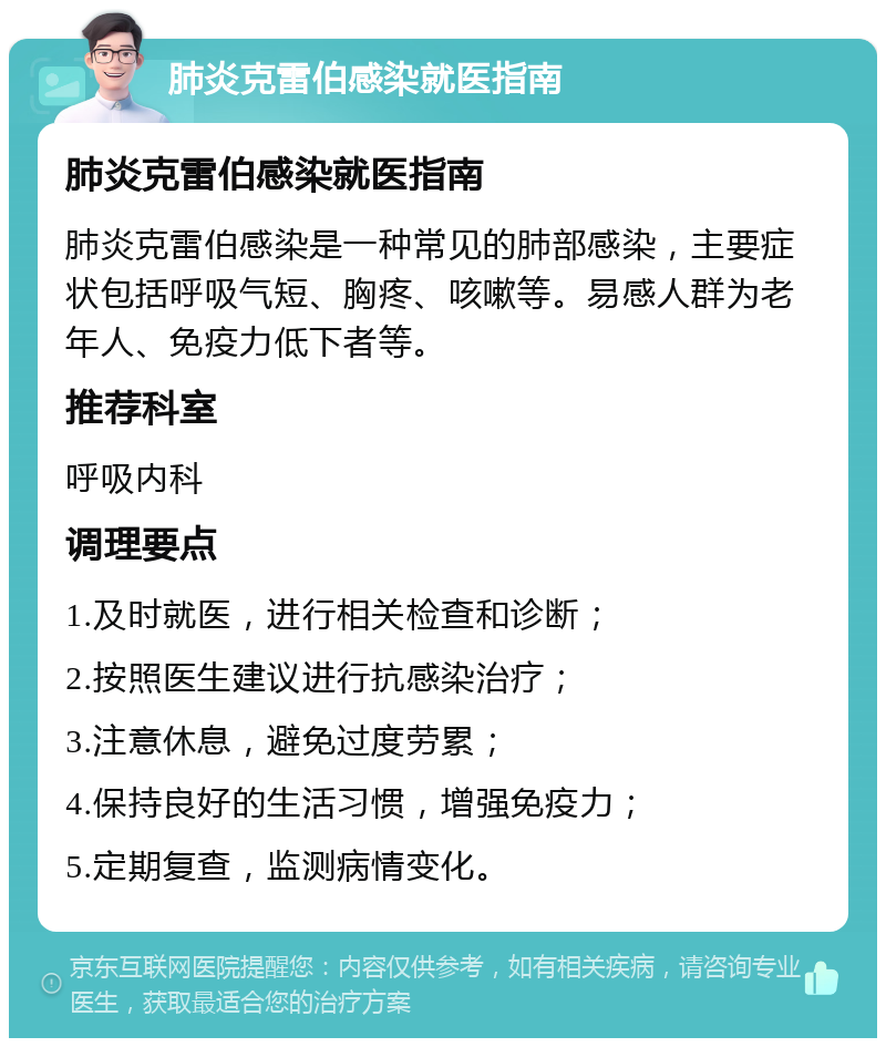 肺炎克雷伯感染就医指南 肺炎克雷伯感染就医指南 肺炎克雷伯感染是一种常见的肺部感染，主要症状包括呼吸气短、胸疼、咳嗽等。易感人群为老年人、免疫力低下者等。 推荐科室 呼吸内科 调理要点 1.及时就医，进行相关检查和诊断； 2.按照医生建议进行抗感染治疗； 3.注意休息，避免过度劳累； 4.保持良好的生活习惯，增强免疫力； 5.定期复查，监测病情变化。