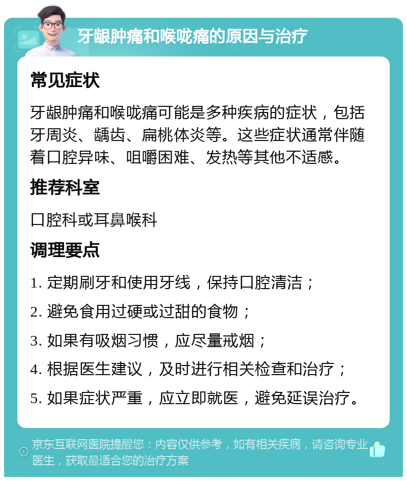 牙龈肿痛和喉咙痛的原因与治疗 常见症状 牙龈肿痛和喉咙痛可能是多种疾病的症状，包括牙周炎、龋齿、扁桃体炎等。这些症状通常伴随着口腔异味、咀嚼困难、发热等其他不适感。 推荐科室 口腔科或耳鼻喉科 调理要点 1. 定期刷牙和使用牙线，保持口腔清洁； 2. 避免食用过硬或过甜的食物； 3. 如果有吸烟习惯，应尽量戒烟； 4. 根据医生建议，及时进行相关检查和治疗； 5. 如果症状严重，应立即就医，避免延误治疗。