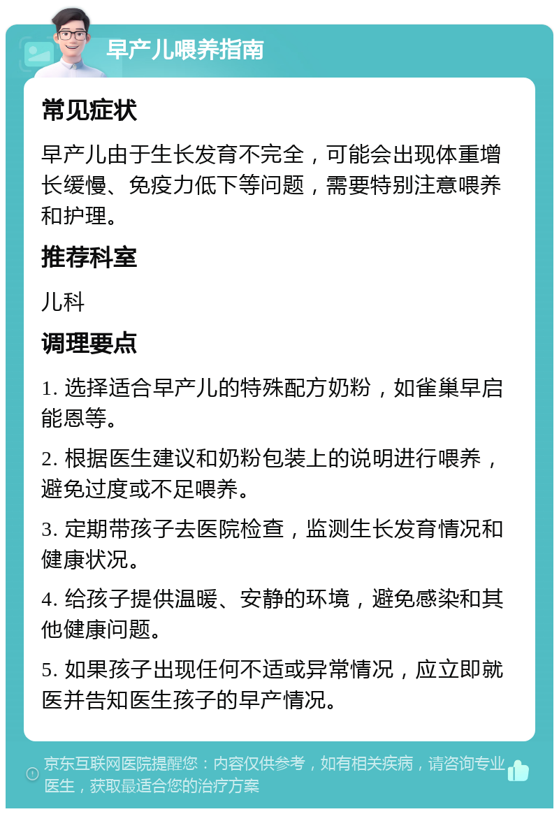 早产儿喂养指南 常见症状 早产儿由于生长发育不完全，可能会出现体重增长缓慢、免疫力低下等问题，需要特别注意喂养和护理。 推荐科室 儿科 调理要点 1. 选择适合早产儿的特殊配方奶粉，如雀巢早启能恩等。 2. 根据医生建议和奶粉包装上的说明进行喂养，避免过度或不足喂养。 3. 定期带孩子去医院检查，监测生长发育情况和健康状况。 4. 给孩子提供温暖、安静的环境，避免感染和其他健康问题。 5. 如果孩子出现任何不适或异常情况，应立即就医并告知医生孩子的早产情况。