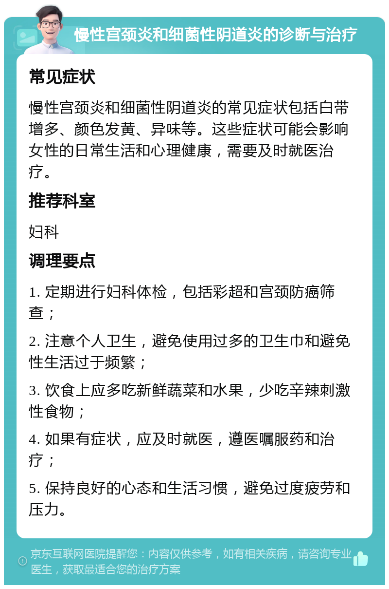 慢性宫颈炎和细菌性阴道炎的诊断与治疗 常见症状 慢性宫颈炎和细菌性阴道炎的常见症状包括白带增多、颜色发黄、异味等。这些症状可能会影响女性的日常生活和心理健康，需要及时就医治疗。 推荐科室 妇科 调理要点 1. 定期进行妇科体检，包括彩超和宫颈防癌筛查； 2. 注意个人卫生，避免使用过多的卫生巾和避免性生活过于频繁； 3. 饮食上应多吃新鲜蔬菜和水果，少吃辛辣刺激性食物； 4. 如果有症状，应及时就医，遵医嘱服药和治疗； 5. 保持良好的心态和生活习惯，避免过度疲劳和压力。