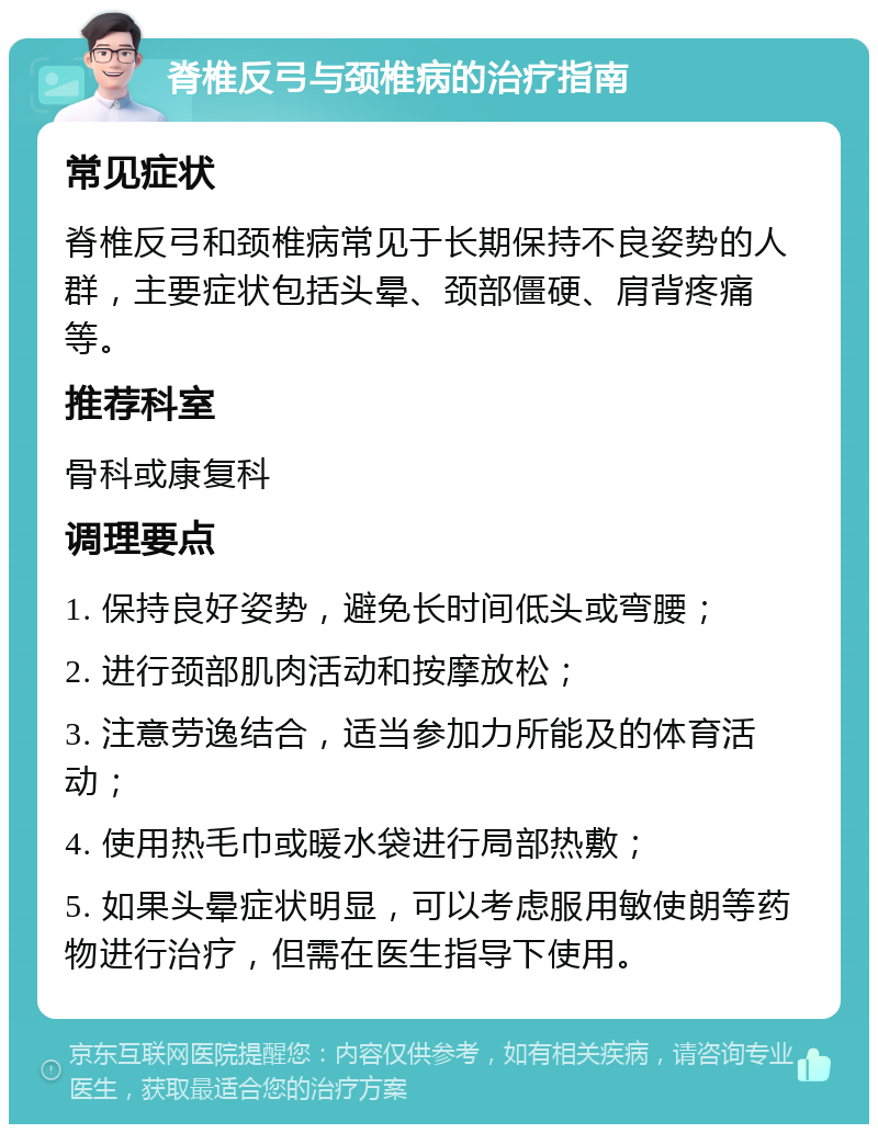 脊椎反弓与颈椎病的治疗指南 常见症状 脊椎反弓和颈椎病常见于长期保持不良姿势的人群，主要症状包括头晕、颈部僵硬、肩背疼痛等。 推荐科室 骨科或康复科 调理要点 1. 保持良好姿势，避免长时间低头或弯腰； 2. 进行颈部肌肉活动和按摩放松； 3. 注意劳逸结合，适当参加力所能及的体育活动； 4. 使用热毛巾或暖水袋进行局部热敷； 5. 如果头晕症状明显，可以考虑服用敏使朗等药物进行治疗，但需在医生指导下使用。