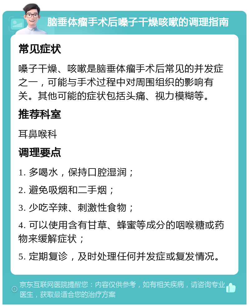 脑垂体瘤手术后嗓子干燥咳嗽的调理指南 常见症状 嗓子干燥、咳嗽是脑垂体瘤手术后常见的并发症之一，可能与手术过程中对周围组织的影响有关。其他可能的症状包括头痛、视力模糊等。 推荐科室 耳鼻喉科 调理要点 1. 多喝水，保持口腔湿润； 2. 避免吸烟和二手烟； 3. 少吃辛辣、刺激性食物； 4. 可以使用含有甘草、蜂蜜等成分的咽喉糖或药物来缓解症状； 5. 定期复诊，及时处理任何并发症或复发情况。