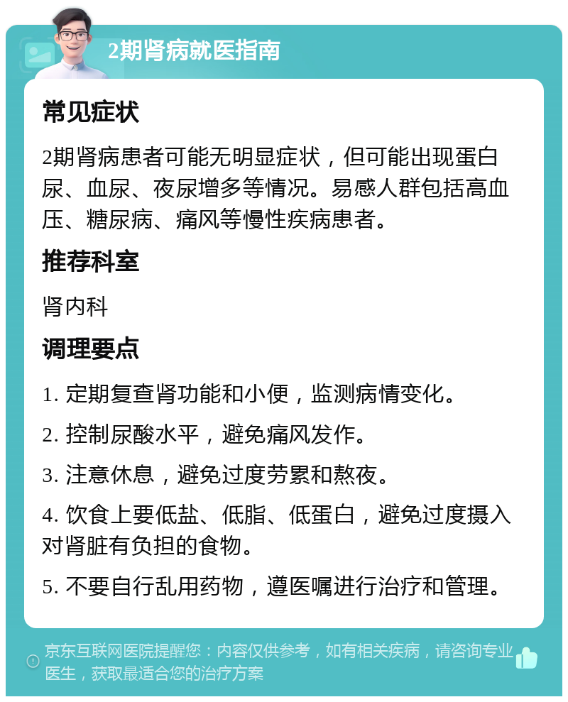 2期肾病就医指南 常见症状 2期肾病患者可能无明显症状，但可能出现蛋白尿、血尿、夜尿增多等情况。易感人群包括高血压、糖尿病、痛风等慢性疾病患者。 推荐科室 肾内科 调理要点 1. 定期复查肾功能和小便，监测病情变化。 2. 控制尿酸水平，避免痛风发作。 3. 注意休息，避免过度劳累和熬夜。 4. 饮食上要低盐、低脂、低蛋白，避免过度摄入对肾脏有负担的食物。 5. 不要自行乱用药物，遵医嘱进行治疗和管理。