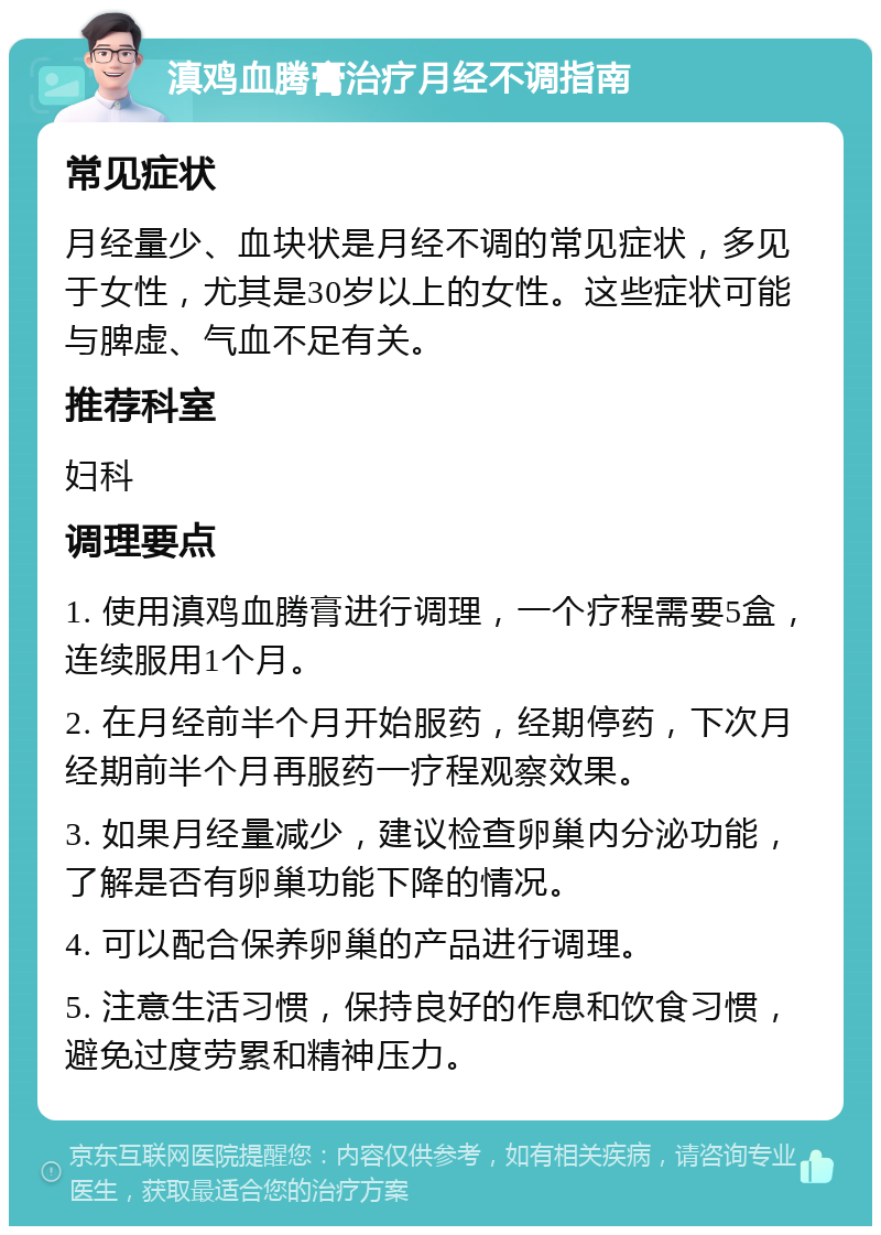 滇鸡血腾膏治疗月经不调指南 常见症状 月经量少、血块状是月经不调的常见症状，多见于女性，尤其是30岁以上的女性。这些症状可能与脾虚、气血不足有关。 推荐科室 妇科 调理要点 1. 使用滇鸡血腾膏进行调理，一个疗程需要5盒，连续服用1个月。 2. 在月经前半个月开始服药，经期停药，下次月经期前半个月再服药一疗程观察效果。 3. 如果月经量减少，建议检查卵巢内分泌功能，了解是否有卵巢功能下降的情况。 4. 可以配合保养卵巢的产品进行调理。 5. 注意生活习惯，保持良好的作息和饮食习惯，避免过度劳累和精神压力。