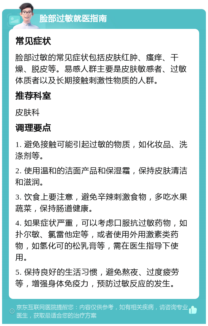 脸部过敏就医指南 常见症状 脸部过敏的常见症状包括皮肤红肿、瘙痒、干燥、脱皮等。易感人群主要是皮肤敏感者、过敏体质者以及长期接触刺激性物质的人群。 推荐科室 皮肤科 调理要点 1. 避免接触可能引起过敏的物质，如化妆品、洗涤剂等。 2. 使用温和的洁面产品和保湿霜，保持皮肤清洁和滋润。 3. 饮食上要注意，避免辛辣刺激食物，多吃水果蔬菜，保持肠道健康。 4. 如果症状严重，可以考虑口服抗过敏药物，如扑尔敏、氯雷他定等，或者使用外用激素类药物，如氢化可的松乳膏等，需在医生指导下使用。 5. 保持良好的生活习惯，避免熬夜、过度疲劳等，增强身体免疫力，预防过敏反应的发生。