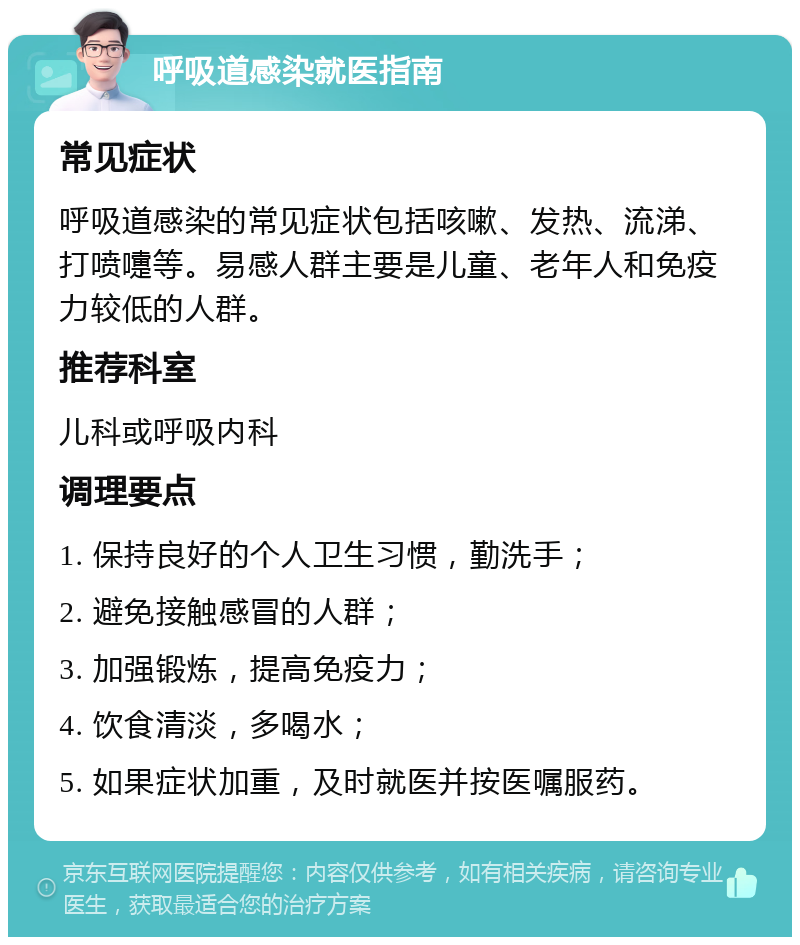 呼吸道感染就医指南 常见症状 呼吸道感染的常见症状包括咳嗽、发热、流涕、打喷嚏等。易感人群主要是儿童、老年人和免疫力较低的人群。 推荐科室 儿科或呼吸内科 调理要点 1. 保持良好的个人卫生习惯，勤洗手； 2. 避免接触感冒的人群； 3. 加强锻炼，提高免疫力； 4. 饮食清淡，多喝水； 5. 如果症状加重，及时就医并按医嘱服药。