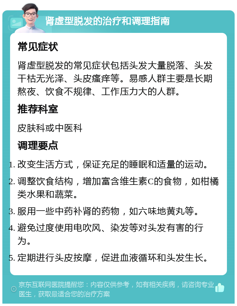 肾虚型脱发的治疗和调理指南 常见症状 肾虚型脱发的常见症状包括头发大量脱落、头发干枯无光泽、头皮瘙痒等。易感人群主要是长期熬夜、饮食不规律、工作压力大的人群。 推荐科室 皮肤科或中医科 调理要点 改变生活方式，保证充足的睡眠和适量的运动。 调整饮食结构，增加富含维生素C的食物，如柑橘类水果和蔬菜。 服用一些中药补肾的药物，如六味地黄丸等。 避免过度使用电吹风、染发等对头发有害的行为。 定期进行头皮按摩，促进血液循环和头发生长。