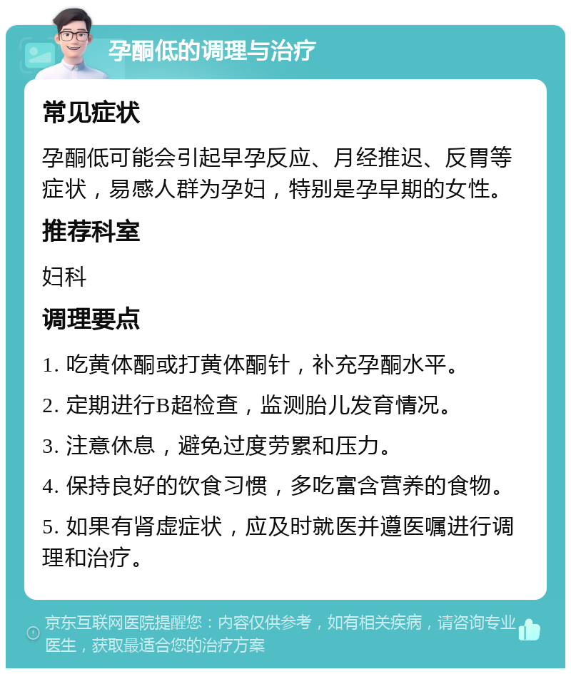 孕酮低的调理与治疗 常见症状 孕酮低可能会引起早孕反应、月经推迟、反胃等症状，易感人群为孕妇，特别是孕早期的女性。 推荐科室 妇科 调理要点 1. 吃黄体酮或打黄体酮针，补充孕酮水平。 2. 定期进行B超检查，监测胎儿发育情况。 3. 注意休息，避免过度劳累和压力。 4. 保持良好的饮食习惯，多吃富含营养的食物。 5. 如果有肾虚症状，应及时就医并遵医嘱进行调理和治疗。