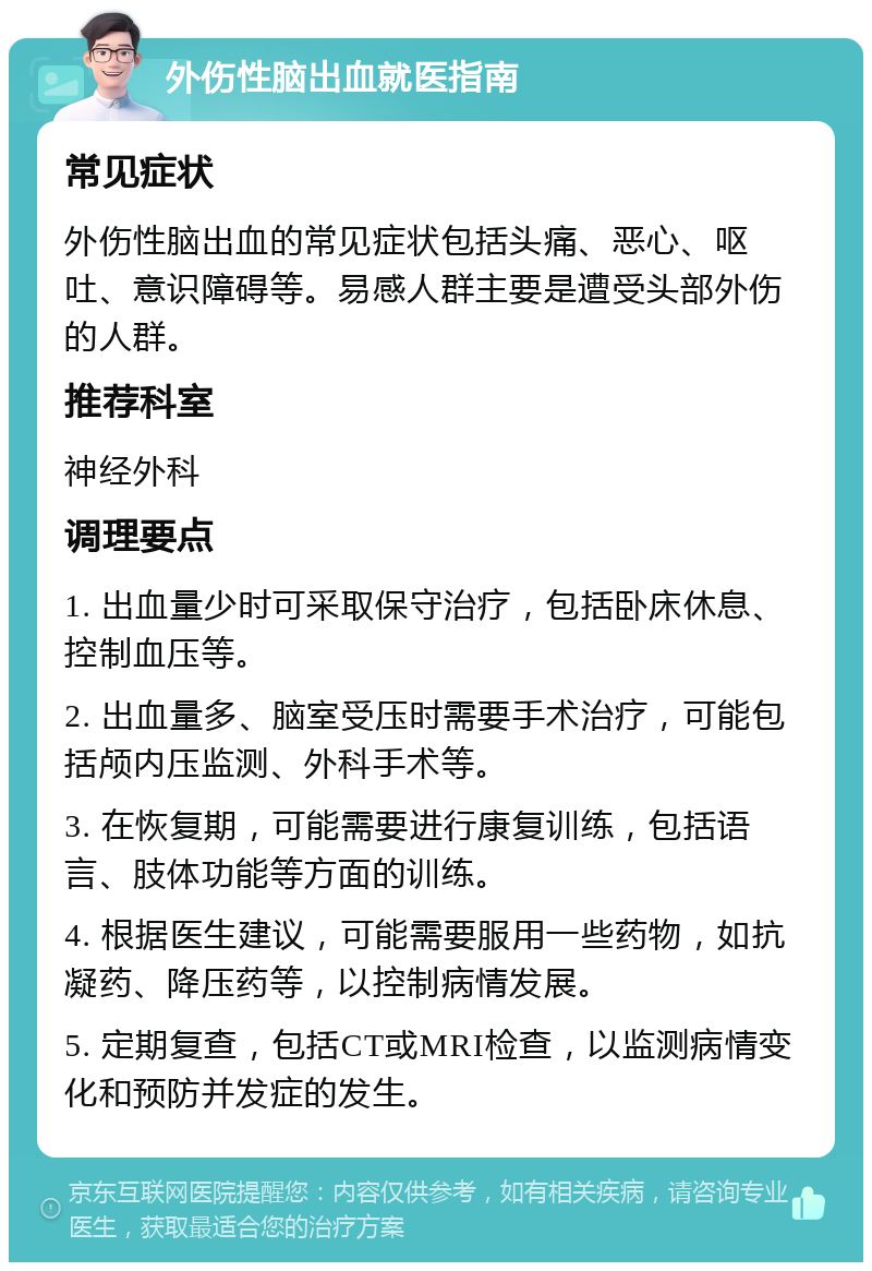 外伤性脑出血就医指南 常见症状 外伤性脑出血的常见症状包括头痛、恶心、呕吐、意识障碍等。易感人群主要是遭受头部外伤的人群。 推荐科室 神经外科 调理要点 1. 出血量少时可采取保守治疗，包括卧床休息、控制血压等。 2. 出血量多、脑室受压时需要手术治疗，可能包括颅内压监测、外科手术等。 3. 在恢复期，可能需要进行康复训练，包括语言、肢体功能等方面的训练。 4. 根据医生建议，可能需要服用一些药物，如抗凝药、降压药等，以控制病情发展。 5. 定期复查，包括CT或MRI检查，以监测病情变化和预防并发症的发生。