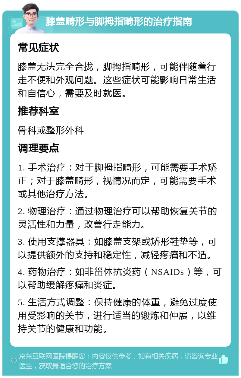 膝盖畸形与脚拇指畸形的治疗指南 常见症状 膝盖无法完全合拢，脚拇指畸形，可能伴随着行走不便和外观问题。这些症状可能影响日常生活和自信心，需要及时就医。 推荐科室 骨科或整形外科 调理要点 1. 手术治疗：对于脚拇指畸形，可能需要手术矫正；对于膝盖畸形，视情况而定，可能需要手术或其他治疗方法。 2. 物理治疗：通过物理治疗可以帮助恢复关节的灵活性和力量，改善行走能力。 3. 使用支撑器具：如膝盖支架或矫形鞋垫等，可以提供额外的支持和稳定性，减轻疼痛和不适。 4. 药物治疗：如非甾体抗炎药（NSAIDs）等，可以帮助缓解疼痛和炎症。 5. 生活方式调整：保持健康的体重，避免过度使用受影响的关节，进行适当的锻炼和伸展，以维持关节的健康和功能。