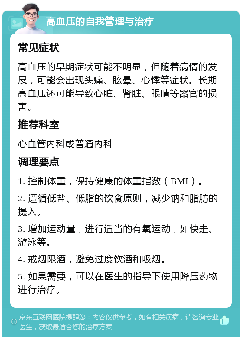 高血压的自我管理与治疗 常见症状 高血压的早期症状可能不明显，但随着病情的发展，可能会出现头痛、眩晕、心悸等症状。长期高血压还可能导致心脏、肾脏、眼睛等器官的损害。 推荐科室 心血管内科或普通内科 调理要点 1. 控制体重，保持健康的体重指数（BMI）。 2. 遵循低盐、低脂的饮食原则，减少钠和脂肪的摄入。 3. 增加运动量，进行适当的有氧运动，如快走、游泳等。 4. 戒烟限酒，避免过度饮酒和吸烟。 5. 如果需要，可以在医生的指导下使用降压药物进行治疗。