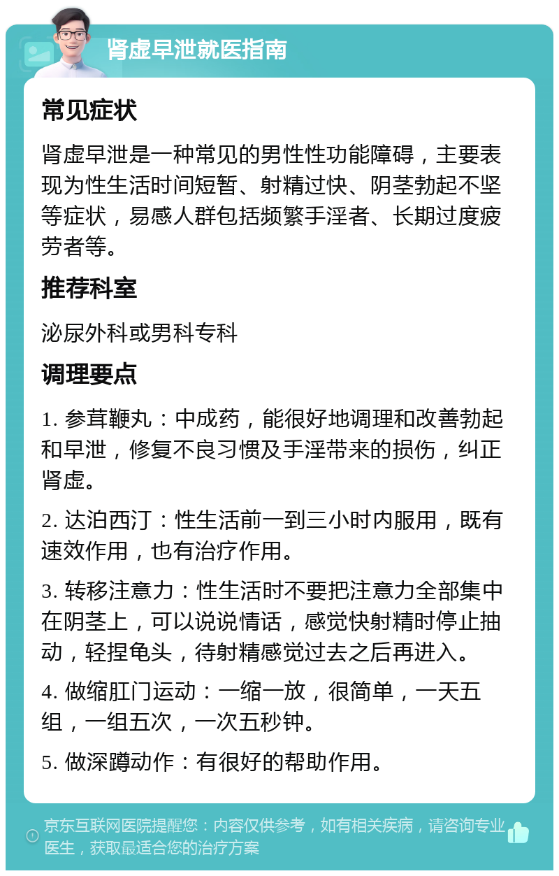 肾虚早泄就医指南 常见症状 肾虚早泄是一种常见的男性性功能障碍，主要表现为性生活时间短暂、射精过快、阴茎勃起不坚等症状，易感人群包括频繁手淫者、长期过度疲劳者等。 推荐科室 泌尿外科或男科专科 调理要点 1. 参茸鞭丸：中成药，能很好地调理和改善勃起和早泄，修复不良习惯及手淫带来的损伤，纠正肾虚。 2. 达泊西汀：性生活前一到三小时内服用，既有速效作用，也有治疗作用。 3. 转移注意力：性生活时不要把注意力全部集中在阴茎上，可以说说情话，感觉快射精时停止抽动，轻捏龟头，待射精感觉过去之后再进入。 4. 做缩肛门运动：一缩一放，很简单，一天五组，一组五次，一次五秒钟。 5. 做深蹲动作：有很好的帮助作用。