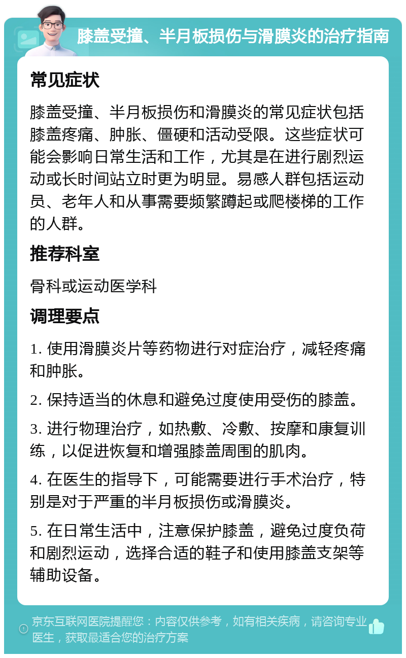 膝盖受撞、半月板损伤与滑膜炎的治疗指南 常见症状 膝盖受撞、半月板损伤和滑膜炎的常见症状包括膝盖疼痛、肿胀、僵硬和活动受限。这些症状可能会影响日常生活和工作，尤其是在进行剧烈运动或长时间站立时更为明显。易感人群包括运动员、老年人和从事需要频繁蹲起或爬楼梯的工作的人群。 推荐科室 骨科或运动医学科 调理要点 1. 使用滑膜炎片等药物进行对症治疗，减轻疼痛和肿胀。 2. 保持适当的休息和避免过度使用受伤的膝盖。 3. 进行物理治疗，如热敷、冷敷、按摩和康复训练，以促进恢复和增强膝盖周围的肌肉。 4. 在医生的指导下，可能需要进行手术治疗，特别是对于严重的半月板损伤或滑膜炎。 5. 在日常生活中，注意保护膝盖，避免过度负荷和剧烈运动，选择合适的鞋子和使用膝盖支架等辅助设备。