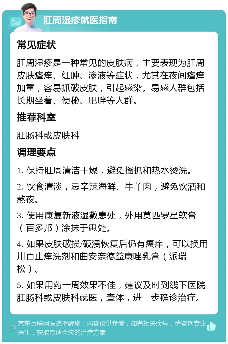 肛周湿疹就医指南 常见症状 肛周湿疹是一种常见的皮肤病，主要表现为肛周皮肤瘙痒、红肿、渗液等症状，尤其在夜间瘙痒加重，容易抓破皮肤，引起感染。易感人群包括长期坐着、便秘、肥胖等人群。 推荐科室 肛肠科或皮肤科 调理要点 1. 保持肛周清洁干燥，避免搔抓和热水烫洗。 2. 饮食清淡，忌辛辣海鲜、牛羊肉，避免饮酒和熬夜。 3. 使用康复新液湿敷患处，外用莫匹罗星软膏（百多邦）涂抹于患处。 4. 如果皮肤破损/破溃恢复后仍有瘙痒，可以换用川百止痒洗剂和曲安奈德益康唑乳膏（派瑞松）。 5. 如果用药一周效果不佳，建议及时到线下医院肛肠科或皮肤科就医，查体，进一步确诊治疗。