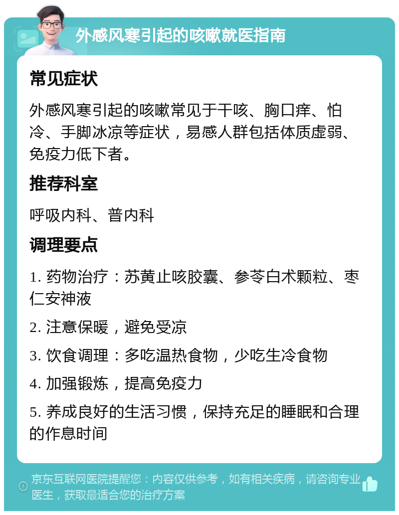 外感风寒引起的咳嗽就医指南 常见症状 外感风寒引起的咳嗽常见于干咳、胸口痒、怕冷、手脚冰凉等症状，易感人群包括体质虚弱、免疫力低下者。 推荐科室 呼吸内科、普内科 调理要点 1. 药物治疗：苏黄止咳胶囊、参苓白术颗粒、枣仁安神液 2. 注意保暖，避免受凉 3. 饮食调理：多吃温热食物，少吃生冷食物 4. 加强锻炼，提高免疫力 5. 养成良好的生活习惯，保持充足的睡眠和合理的作息时间