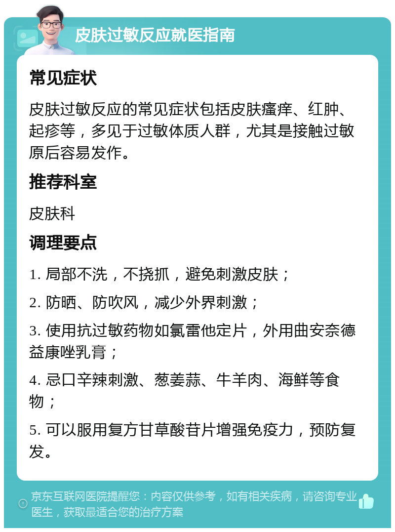 皮肤过敏反应就医指南 常见症状 皮肤过敏反应的常见症状包括皮肤瘙痒、红肿、起疹等，多见于过敏体质人群，尤其是接触过敏原后容易发作。 推荐科室 皮肤科 调理要点 1. 局部不洗，不挠抓，避免刺激皮肤； 2. 防晒、防吹风，减少外界刺激； 3. 使用抗过敏药物如氯雷他定片，外用曲安奈德益康唑乳膏； 4. 忌口辛辣刺激、葱姜蒜、牛羊肉、海鲜等食物； 5. 可以服用复方甘草酸苷片增强免疫力，预防复发。