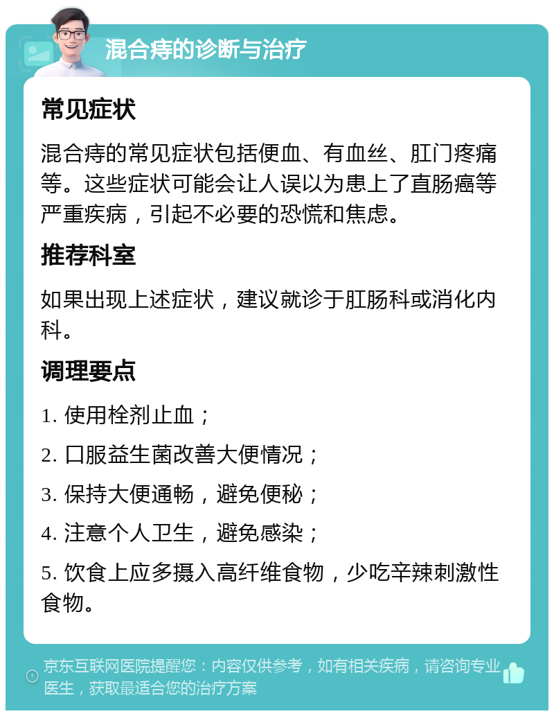 混合痔的诊断与治疗 常见症状 混合痔的常见症状包括便血、有血丝、肛门疼痛等。这些症状可能会让人误以为患上了直肠癌等严重疾病，引起不必要的恐慌和焦虑。 推荐科室 如果出现上述症状，建议就诊于肛肠科或消化内科。 调理要点 1. 使用栓剂止血； 2. 口服益生菌改善大便情况； 3. 保持大便通畅，避免便秘； 4. 注意个人卫生，避免感染； 5. 饮食上应多摄入高纤维食物，少吃辛辣刺激性食物。