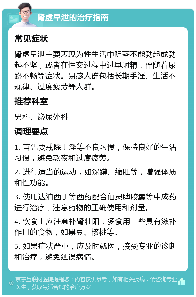 肾虚早泄的治疗指南 常见症状 肾虚早泄主要表现为性生活中阴茎不能勃起或勃起不坚，或者在性交过程中过早射精，伴随着尿路不畅等症状。易感人群包括长期手淫、生活不规律、过度疲劳等人群。 推荐科室 男科、泌尿外科 调理要点 1. 首先要戒除手淫等不良习惯，保持良好的生活习惯，避免熬夜和过度疲劳。 2. 进行适当的运动，如深蹲、缩肛等，增强体质和性功能。 3. 使用达泊西丁等西药配合仙灵脾胶囊等中成药进行治疗，注意药物的正确使用和剂量。 4. 饮食上应注意补肾壮阳，多食用一些具有滋补作用的食物，如黑豆、核桃等。 5. 如果症状严重，应及时就医，接受专业的诊断和治疗，避免延误病情。