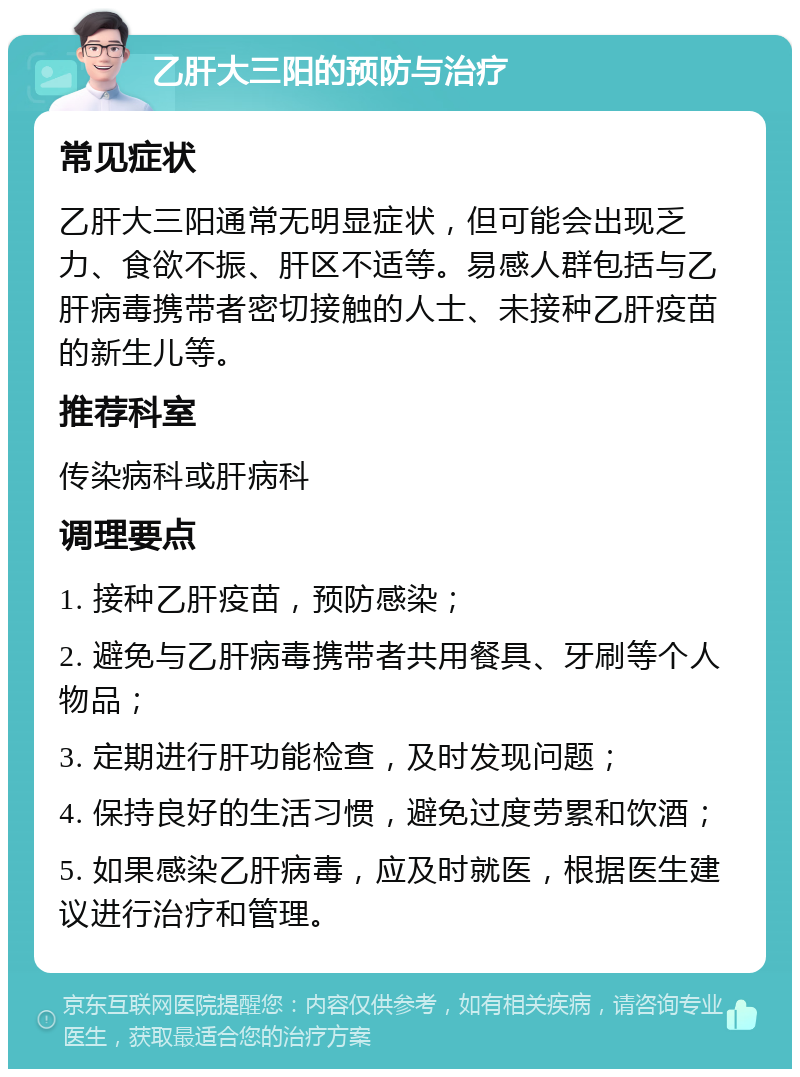 乙肝大三阳的预防与治疗 常见症状 乙肝大三阳通常无明显症状，但可能会出现乏力、食欲不振、肝区不适等。易感人群包括与乙肝病毒携带者密切接触的人士、未接种乙肝疫苗的新生儿等。 推荐科室 传染病科或肝病科 调理要点 1. 接种乙肝疫苗，预防感染； 2. 避免与乙肝病毒携带者共用餐具、牙刷等个人物品； 3. 定期进行肝功能检查，及时发现问题； 4. 保持良好的生活习惯，避免过度劳累和饮酒； 5. 如果感染乙肝病毒，应及时就医，根据医生建议进行治疗和管理。