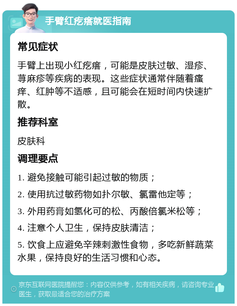 手臂红疙瘩就医指南 常见症状 手臂上出现小红疙瘩，可能是皮肤过敏、湿疹、荨麻疹等疾病的表现。这些症状通常伴随着瘙痒、红肿等不适感，且可能会在短时间内快速扩散。 推荐科室 皮肤科 调理要点 1. 避免接触可能引起过敏的物质； 2. 使用抗过敏药物如扑尔敏、氯雷他定等； 3. 外用药膏如氢化可的松、丙酸倍氯米松等； 4. 注意个人卫生，保持皮肤清洁； 5. 饮食上应避免辛辣刺激性食物，多吃新鲜蔬菜水果，保持良好的生活习惯和心态。