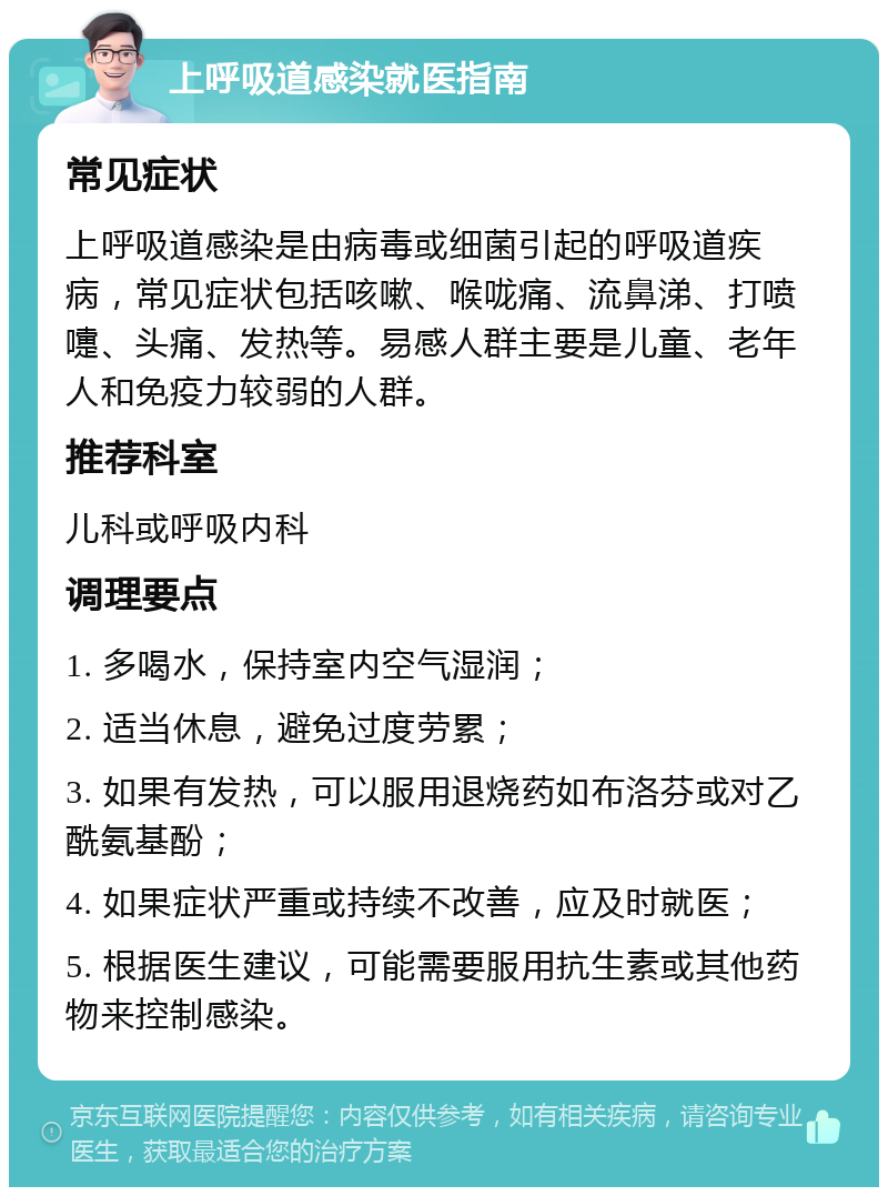 上呼吸道感染就医指南 常见症状 上呼吸道感染是由病毒或细菌引起的呼吸道疾病，常见症状包括咳嗽、喉咙痛、流鼻涕、打喷嚏、头痛、发热等。易感人群主要是儿童、老年人和免疫力较弱的人群。 推荐科室 儿科或呼吸内科 调理要点 1. 多喝水，保持室内空气湿润； 2. 适当休息，避免过度劳累； 3. 如果有发热，可以服用退烧药如布洛芬或对乙酰氨基酚； 4. 如果症状严重或持续不改善，应及时就医； 5. 根据医生建议，可能需要服用抗生素或其他药物来控制感染。