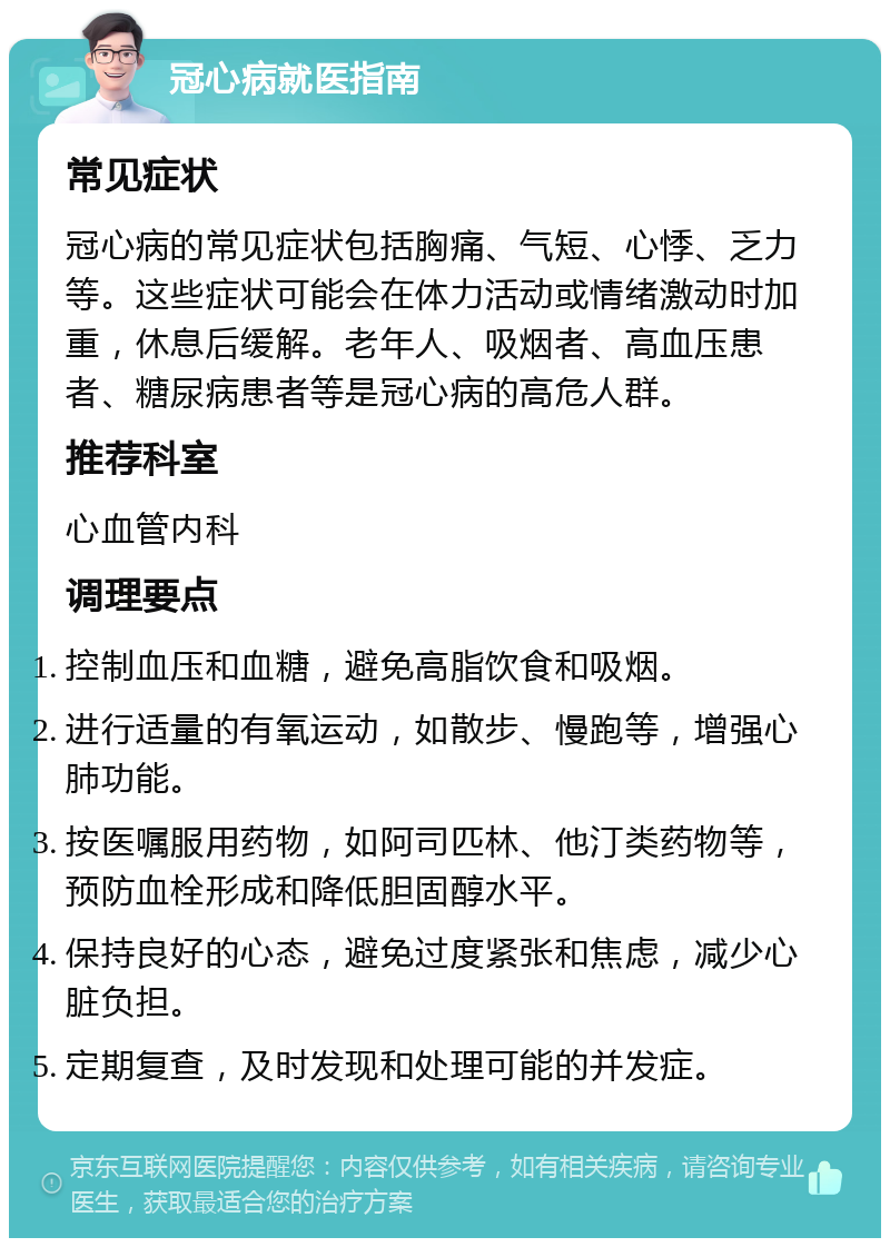 冠心病就医指南 常见症状 冠心病的常见症状包括胸痛、气短、心悸、乏力等。这些症状可能会在体力活动或情绪激动时加重，休息后缓解。老年人、吸烟者、高血压患者、糖尿病患者等是冠心病的高危人群。 推荐科室 心血管内科 调理要点 控制血压和血糖，避免高脂饮食和吸烟。 进行适量的有氧运动，如散步、慢跑等，增强心肺功能。 按医嘱服用药物，如阿司匹林、他汀类药物等，预防血栓形成和降低胆固醇水平。 保持良好的心态，避免过度紧张和焦虑，减少心脏负担。 定期复查，及时发现和处理可能的并发症。