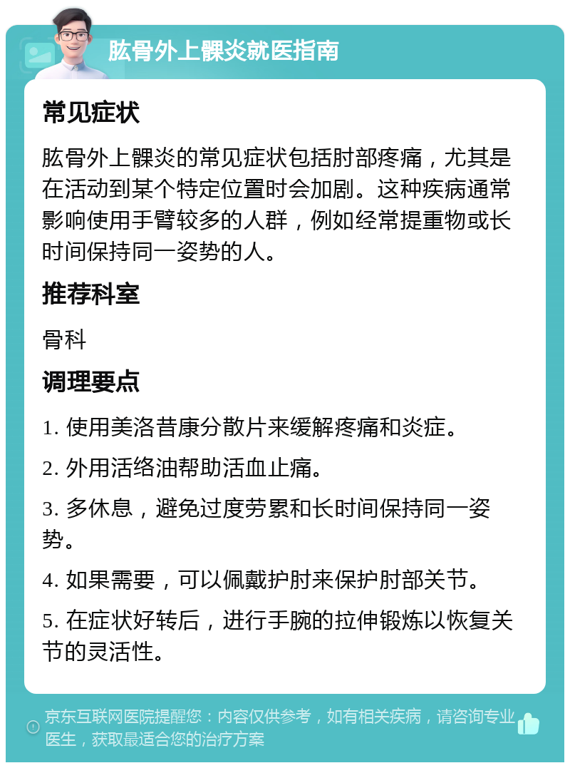 肱骨外上髁炎就医指南 常见症状 肱骨外上髁炎的常见症状包括肘部疼痛，尤其是在活动到某个特定位置时会加剧。这种疾病通常影响使用手臂较多的人群，例如经常提重物或长时间保持同一姿势的人。 推荐科室 骨科 调理要点 1. 使用美洛昔康分散片来缓解疼痛和炎症。 2. 外用活络油帮助活血止痛。 3. 多休息，避免过度劳累和长时间保持同一姿势。 4. 如果需要，可以佩戴护肘来保护肘部关节。 5. 在症状好转后，进行手腕的拉伸锻炼以恢复关节的灵活性。